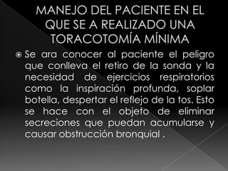 MANEJO DEL PACIENTE EN EL QUE SE A REALIZADO UNA TORACOTOMÍA MÍNIMASe ara conocer al paciente el peligro que conlleva el retiro de la sonda y la necesidad de ejercicios respiratorios como la inspiración profunda, soplar botella, despertar el reflejo de la tos. Esto se hace con el objeto de eliminar secreciones que puedan acumularse y causar obstrucción bronquial . 