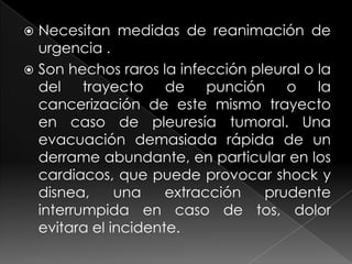 Necesitan medidas de reanimación de urgencia .Son hechos raros la infección pleural o la del trayecto de punción o la cancerización de este mismo trayecto en caso de pleuresía tumoral. Una evacuación demasiada rápida de un derrame abundante, en particular en los cardiacos, que puede provocar shock y disnea, una extracción prudente interrumpida en caso de tos, dolor evitara el incidente.