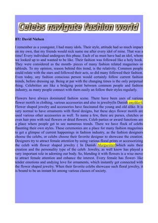 BY: David Nielsen

I remember as a youngster, I had many idols. Their style, attitude had so much impact
on my own, that my friends would nick name me after every idol of mine. That was a
time! Every individual undergoes this phase. Each of us must have had an idol, whom
we looked up to and wanted to be like. Their fashion was followed like a holy book.
They were considered as the mouth- pieces of many fashion related magazines or
tabloids. To my opinion, reason behind this trend, is the relativity. Common people
could relate with the stars and followed their acts, so did many followed their fashion.
Even today, any fashion conscious person would certainly follow current fashion
trends, before dressing up. Being at par with the changing times is the only perpetual
thing. Celebrities are like a bridging point between common people and fashion
industry, as many people connect with them easily an follow their styles regularly.

Flowers have always dominated fashion scene. There have been uses of various
flower motifs in clothing, various accessories and also in jewelry(In Danish smykker).
Flower shaped jewelry and accessories have fascinated the young and old alike. It is
very normal to have ornaments with floral designs, but these days flower motifs are
used various other accessories as well. To name a few, there are purses, clutches or
even hair pins with real flowers or dried flowers. Celeb parties or award functions are
a place where people get to see numerous trends. There we have flock of celebs
flaunting their own styles. These ceremonies are a place for many fashion magazines
to get a glimpse of current happenings in fashion industry, as the fashion designers
choose the celebs, or celebs choose their favorite designer to showcase the creation.
Designers try to attract female attention by using various floral prints or accessorizing
the celeb with flower shaped jewelry ( In Danish Marguritter)which suits their
creation and the personality type of the celeb. Jewelry, as well know has played a
very important role in adorning our body. So, blending it with flowers is a wise move
to attract female attention and enhance the interest. Every female has flower- like
tender emotions and undying love for ornaments, which instantly get connected with
the flower shaped jewelry. When their favorite celebs showcase such floral jewelry, it
is bound to be an instant hit among various classes of society.
 