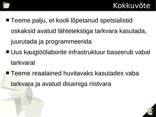 Kokkuvõte
■   Teeme palju, et kooli lõpetanud spetsialistid
    oskaksid avatud lähtetekstiga tarkvara kasutada,
    juurutada ja programmeerida
■   Uus kaugtöölaborite infrastruktuur baseerub vabal
    tarkvaral
■   Teeme reaalained huvitavaks kasutades vaba
    tarkvara ja avatud disainiga riistvara



                                                       14
 