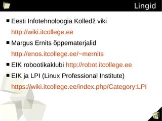 Lingid
■   Eesti Infotehnoloogia Kolledž viki
    http://wiki.itcollege.ee
■   Margus Ernits õppematerjalid
    http://enos.itcollege.ee/~mernits
■   EIK robootikaklubi http://robot.itcollege.ee
■   EIK ja LPI (Linux Professional Institute)
    https://wiki.itcollege.ee/index.php/Category:LPI



                                                        15
 