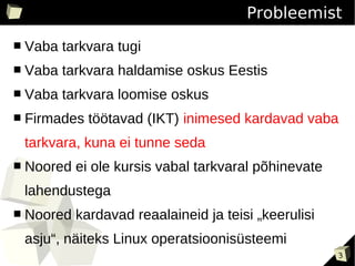 Probleemist
■   Vaba tarkvara tugi
■   Vaba tarkvara haldamise oskus Eestis
■   Vaba tarkvara loomise oskus
■   Firmades töötavad (IKT) inimesed kardavad vaba
    tarkvara, kuna ei tunne seda
■   Noored ei ole kursis vabal tarkvaral põhinevate
    lahendustega
■   Noored kardavad reaalaineid ja teisi „keerulisi
    asju“, näiteks Linux operatsioonisüsteemi
                                                      3
 