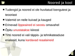 Noored ja kool
■   Tudengid ja noored ei ole huvitatud loengutest ja
    teooriast
■   Valemid on neile kuivad ja kauged
■   Erinevad õppeained ei seostu omavahel
■   Õpitu unustatakse kiiresti
■   Tihti noored ei vali täppis- ja tehnikateaduse
    erialasid, kuna kardavad reaalaineid



                                                        5
 