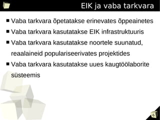 EIK ja vaba tarkvara
■   Vaba tarkvara õpetatakse erinevates õppeainetes
■   Vaba tarkvara kasutatakse EIK infrastruktuuris
■   Vaba tarkvara kasutatakse noortele suunatud,
    reaalaineid populariseerivates projektides
■   Vaba tarkvara kasutatakse uues kaugtöölaborite
    süsteemis




                                                     6
 