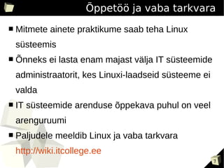Õppetöö ja vaba tarkvara
■   Mitmete ainete praktikume saab teha Linux
    süsteemis
■   Õnneks ei lasta enam majast välja IT süsteemide
    administraatorit, kes Linuxi-laadseid süsteeme ei
    valda
■   IT süsteemide arenduse õppekava puhul on veel
    arenguruumi
■   Paljudele meeldib Linux ja vaba tarkvara
    http://wiki.itcollege.ee
                                                        7
 