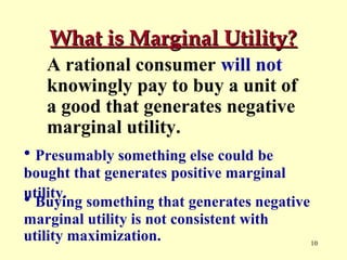 What is Marginal Utility?
A rational consumer will not
knowingly pay to buy a unit of
a good that generates negative
marginal utility.
• Presumably something else could be
bought that generates positive marginal
utility.
• Buying something that generates negative
marginal utility is not consistent with
utility maximization.
10

 