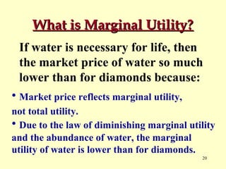 What is Marginal Utility?
If water is necessary for life, then
the market price of water so much
lower than for diamonds because:
• Market price reflects marginal utility,
not total utility.
• Due to the law of diminishing marginal utility
and the abundance of water, the marginal
utility of water is lower than for diamonds.
20

 