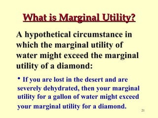 What is Marginal Utility?
A hypothetical circumstance in
which the marginal utility of
water might exceed the marginal
utility of a diamond:
• If you are lost in the desert and are
severely dehydrated, then your marginal
utility for a gallon of water might exceed
your marginal utility for a diamond.
21

 