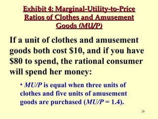 Exhibit 4: Marginal-Utility-to-Price
Ratios of Clothes and Amusement
Goods (MU/P)

If a unit of clothes and amusement
goods both cost $10, and if you have
$80 to spend, the rational consumer
will spend her money:
• MU/P is equal when three units of
clothes and five units of amusement
goods are purchased (MU/P = 1.4).
26

 