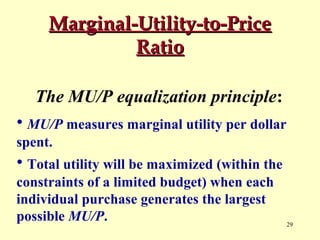 Marginal-Utility-to-Price
Ratio
The MU/P equalization principle:
• MU/P measures marginal utility per dollar
spent.

• Total utility will be maximized (within the
constraints of a limited budget) when each
individual purchase generates the largest
possible MU/P.

29

 