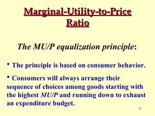 Marginal-Utility-to-Price
Ratio
The MU/P equalization principle:
• The principle is based on consumer behavior.
• Consumers will always arrange their
sequence of choices among goods starting with
the highest MU/P and running down to exhaust
an expenditure budget.
31

 