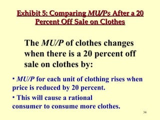 Exhibit 5: Comparing MU/Ps After a 20
Percent Off Sale on Clothes

The MU/P of clothes changes
when there is a 20 percent off
sale on clothes by:
• MU/P for each unit of clothing rises when
price is reduced by 20 percent.
• This will cause a rational
consumer to consume more clothes.
34

 