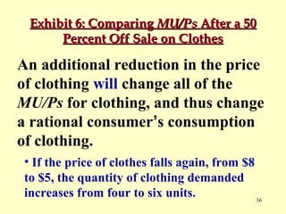 Exhibit 6: Comparing MU/Ps After a 50
Percent Off Sale on Clothes

An additional reduction in the price
of clothing will change all of the
MU/Ps for clothing, and thus change
a rational consumer’s consumption
of clothing.
• If the price of clothes falls again, from $8
to $5, the quantity of clothing demanded
increases from four to six units.
36

 