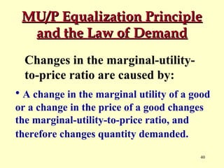 MU/P Equalization Principle
and the Law of Demand
Changes in the marginal-utilityto-price ratio are caused by:
• A change in the marginal utility of a good
or a change in the price of a good changes
the marginal-utility-to-price ratio, and
therefore changes quantity demanded.
40

 