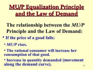 MU/P Equalization Principle
and the Law of Demand
The relationship between the MU/P
Principle and the Law of Demand:
• If the price of a good falls:
• MU/P rises.
• The rational consumer will increase her
consumption of that good.
• Increase in quantity demanded (movement

along the demand curve).

41

 