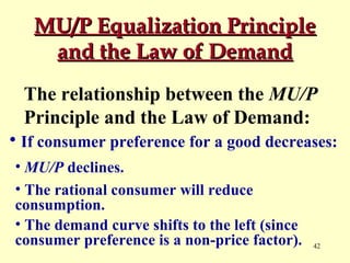 MU/P Equalization Principle
and the Law of Demand
The relationship between the MU/P
Principle and the Law of Demand:
• If consumer preference for a good decreases:
• MU/P declines.
• The rational consumer will reduce
consumption.
• The demand curve shifts to the left (since
consumer preference is a non-price factor).

42

 