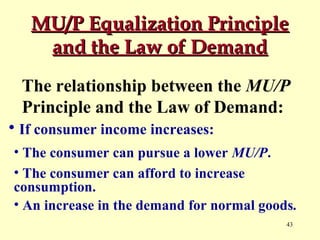 MU/P Equalization Principle
and the Law of Demand
The relationship between the MU/P
Principle and the Law of Demand:
• If consumer income increases:
• The consumer can pursue a lower MU/P.
• The consumer can afford to increase
consumption.
• An increase in the demand for normal goods.
43

 
