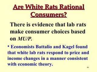 Are White Rats Rational
Consumers?
There is evidence that lab rats
make consumer choices based
on MU/P.
• Economists Battalio and Kagel found
that white lab rats respond to price and
income changes in a manner consistent
with economic theory.
46

 
