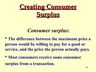 Creating Consumer
Surplus
Consumer surplus:
• The difference between the maximum price a
person would be willing to pay for a good or
service, and the price the person actually pays.

• Most consumers receive some consumer
surplus from a transaction.
48

 