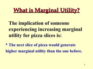 What is Marginal Utility?
The implication of someone
experiencing increasing marginal
utility for pizza slices is:
• The next slice of pizza would generate
higher marginal utility than the one before.

6

 