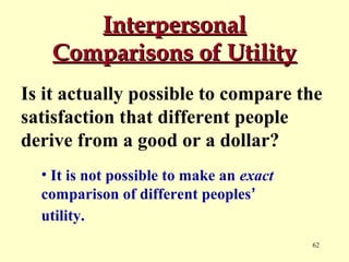 Interpersonal
Comparisons of Utility
Is it actually possible to compare the
satisfaction that different people
derive from a good or a dollar?
• It is not possible to make an exact
comparison of different peoples’
utility.
62

 