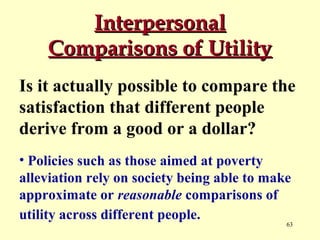 Interpersonal
Comparisons of Utility
Is it actually possible to compare the
satisfaction that different people
derive from a good or a dollar?
• Policies such as those aimed at poverty
alleviation rely on society being able to make
approximate or reasonable comparisons of
utility across different people.

63

 