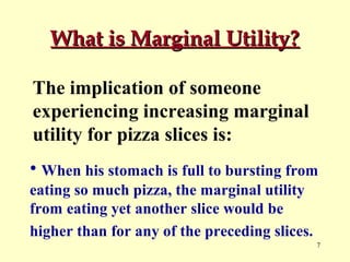 What is Marginal Utility?
The implication of someone
experiencing increasing marginal
utility for pizza slices is:
• When his stomach is full to bursting from
eating so much pizza, the marginal utility
from eating yet another slice would be
higher than for any of the preceding slices.
7

 