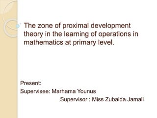 The zone of proximal development
theory in the learning of operations in
mathematics at primary level.
Present:
Supervisee: Marhama Younus
Supervisor : Miss Zubaida Jamali
 