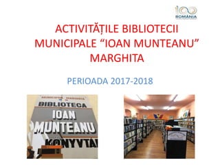 ACTIVITĂȚILE BIBLIOTECII
MUNICIPALE “IOAN MUNTEANU”
MARGHITA
PERIOADA 2017-2018
 