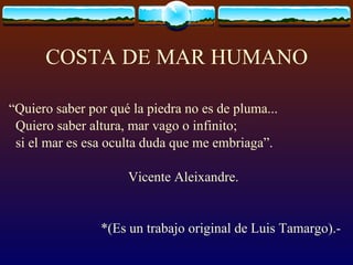 COSTA DE MAR HUMANO “ Quiero saber por qué la piedra no es de pluma... Quiero saber altura, mar vago o infinito; si el mar es esa oculta duda que me embriaga”. Vicente Aleixandre. *(Es un trabajo original de Luis Tamargo).-