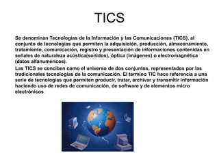 TICS
Se denominan Tecnologías de la Información y las Comunicaciones (TICS), al
conjunto de tecnologías que permiten la adquisición, producción, almacenamiento,
tratamiento, comunicación, registro y presentación de informaciones contenidas en
señales de naturaleza acústica(sonidos), óptica (imágenes) o electromagnética
(datos alfanuméricos).
Las TICS se conciben como el universo de dos conjuntos, representados por las
tradicionales tecnologías de la comunicación. El termino TIC hace referencia a una
serie de tecnologías que permiten producir, tratar, archivar y transmitir información
haciendo uso de redes de comunicación, de software y de elementos micro
electrónicos.
 