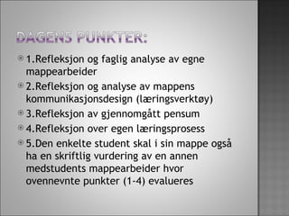1.Refleksjon og faglig analyse av egne mappearbeider  2.Refleksjon og analyse av mappens kommunikasjonsdesign (læringsverktøy) 3.Refleksjon av gjennomgått pensum  4.Refleksjon over egen læringsprosess   5.Den enkelte student skal i sin mappe også ha en skriftlig vurdering av en annen medstudents mappearbeider hvor ovennevnte punkter (1-4) evalueres  
