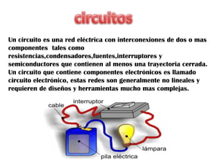Un circuito es una red eléctrica con interconexiones de dos o mas
componentes tales como
resistencias,condensadores,fuentes,interruptores y
semiconductores que contienen al menos una trayectoria cerrada.
Un circuito que contiene componentes electrónicos es llamado
circuito electrónico, estas redes son generalmente no lineales y
requieren de diseños y herramientas mucho mas complejas.
 