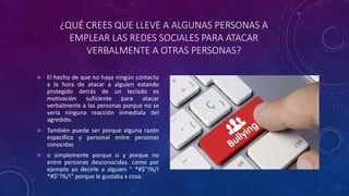 ¿QUÉ CREES QUE LLEVE A ALGUNAS PERSONAS A
EMPLEAR LAS REDES SOCIALES PARA ATACAR
VERBALMENTE A OTRAS PERSONAS?
 El hecho de que no haya ningún contacto
a la hora de atacar a alguien estando
protegido detrás de un teclado es
motivación suficiente para atacar
verbalmente a las personas porque no se
vería ninguna reacción inmediata del
agredido.
 También puede ser porque alguna razón
específica y personal entre personas
conocidas
 o simplemente porque sí y porque no
entre personas desconocidas. como por
ejemplo yo decirle a alguien " *#$"!%/!
*#$"!%/!" porque le gustaba x cosa.
 