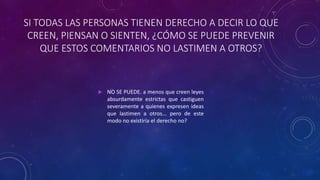 SI TODAS LAS PERSONAS TIENEN DERECHO A DECIR LO QUE
CREEN, PIENSAN O SIENTEN, ¿CÓMO SE PUEDE PREVENIR
QUE ESTOS COMENTARIOS NO LASTIMEN A OTROS?
 NO SE PUEDE. a menos que creen leyes
absurdamente estrictas que castiguen
severamente a quienes expresen ideas
que lastimen a otros... pero de este
modo no existiría el derecho no?
 