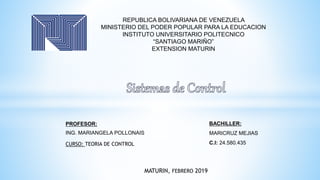 REPUBLICA BOLIVARIANA DE VENEZUELA
MINISTERIO DEL PODER POPULAR PARA LA EDUCACION
INSTITUTO UNIVERSITARIO POLITECNICO
“SANTIAGO MARIÑO”
EXTENSION MATURIN
BACHILLER:
MARICRUZ MEJIAS
C.I: 24.580.435
PROFESOR:
ING. MARIANGELA POLLONAIS
CURSO: TEORIA DE CONTROL
MATURIN, FEBRERO 2019
 