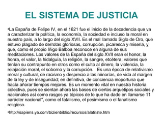 EL SISTEMA DE JUSTICIA La España de Felipe IV, en el 1621 fue el inicio de la decadencia que va a caracterizar la política, la economía, la sociedad e incluso la moral en nuestro país, a lo largo del siglo XVII. Es el mal llamado Siglo de Oro, que estuvo plagado de derrotas gloriosas, corrupción, picaresca y miseria, y que, como el propio Iñigo Balboa reconoce en alguna de sus meditaciones. Los valores de la España del siglo XVII eran el honor, la honra, el valor, la hidalguía, la religión, la sangre, etcétera; valores que tenían su contrapunto en otros como el culto al dinero, la violencia, la relajación moral, el soborno y la corrupción.  Es una época de relativismo moral y cultural, de racismo y desprecio a las minorías, de vida al margen de la ley y de inseguridad; en definitiva, de conciencia inoportuna que hacía añorar tiempos mejores. Es un momento vital en nuestra historia colectiva, pues se sientan ahora las bases de ciertos arquetipos sociales y nacionales así como rasgos ya tópicos de lo que ha dado en llamarse 11 carácter nacional", como el fatalismo, el pesimismo o el fanatismo religioso. http://sapiens.ya.com/bizienbiblio/recursos/alatriste.htm 