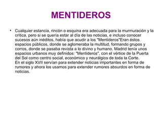 MENTIDEROS Cualquier estancia, rincón o esquina era adecuada para la murmuración y la crítica, pero si se quería estar al día de las noticias, e incluso conocer sucesos aún inéditos, había que acudir a los "Mentideros"Eran éstos espacios públicos, donde se aglomeraba la multitud, formando grupos y corros, donde se pasaba revista a lo divino y humano. Madrid tenía unos espacios urbanos muy definidos: "Mentideros", con el vértice de la Puerta del Sol como centro social, económico y neurálgico de toda la Corte. En el siglo XVII servían para extender noticias importantes en forma de rumores y ahora los usamos para extender rumores absurdos en forma de noticias. 