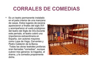 CORRALES DE COMEDIAS Es un teatro permanente instalado en el patio interior de una manzana de casas. Estos lugares de escena aparecieron a finales del siglo XVI y acompañaron el vuelo prodigioso del teatro del Siglo de Oro.Durante este período, el teatro cobró una importancia extraordinaria en España, con autores mayores como Lope de Vega, Cervantes y Pedro Calderón de la Barca.  Todas las obras teatrales profanas eran llamadas "comedias", aunque cubren tres géneros: la tragedia, el drama, y la comedia propiamente dicha. 