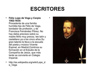 ESCRITORES Félix Lope de Vega y Carpio 1562-1635: Procedente de una familia humilde,hijo de Félix de Vega, bordador de profesión, y de Francisca Fernández Flórez. No hay datos precisos sobre su madre.Niño muy precoz, lee latín y castellano ya a los cinco años.Su gran talento le lleva a la escuela del poeta y músico Vicente Espinel, en Madrid,Continúa su formación en el Estudio de la Compañía de Jesús, que más tarde se convierte en Colegio Imperial. http://es.wikipedia.org/wiki/Lope_de_Vega 
