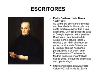 ESCRITORES Pedro Calderón de la Barca 1600-1681: Su padre era secretario y se caso con Ana María de Henao, de una noble familia alemana. Fue a una capellanía, Con ese propósito pasó al Colegio Imperial de los jesuitas. Continuó en la universidad de Alcalá, donde estudió lógica y retórica y en 1615, al fallecer su padre, pasó a la de Salamanca. El irrumpir con sus hermanos persiguiendo a un actor, en el Convento de las Trinitarias de Madrid, donde se encontraba la hija de Lope, le causó la enemistad de Lope de Vega. http://es.wikipedia.org/wiki/Pedro_Calder%C3%B3n_de_la_Barca 