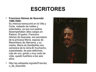 ESCRITORES Francisco Gómez de Quevedo 1580-1645: Su infancia transcurrió en la Villa y Corte, rodeado de nobles y potentados, ya que sus padres desempeñaban altos cargos en Palacio. El padre, Francisco Gómez de Quevedo, era secretario de la princesa María, esposa de Maximiliano de Alemania, y su madre, María de Santibáñez era camarera de la reina.El muchacho, superdotado, de pies deformes, cojo de uno, gordo y muy corto de vista, quedó huérfano a los seis años. http://es.wikipedia.org/wiki/Francisco_de_Quevedo 