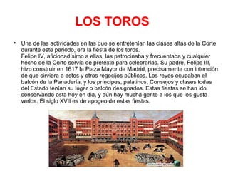 LOS TOROS   Una de las actividades en las que se entretenían las clases altas de la Corte durante este periodo, era la fiesta de los toros.  Felipe IV, aficionadísimo a ellas, las patrocinaba y frecuentaba y cualquier hecho de la Corte servía de pretexto para celebrarlas. Su padre, Felipe III,  hizo construir en 1617 la Plaza Mayor de Madrid, precisamente con intención de que sirviera a estos y otros regocijos públicos. Los reyes ocupaban el balcón de la Panadería, y los príncipes, palatinos, Consejos y clases todas del Estado tenían su lugar o balcón designados. Estas fiestas se han ido conservando asta hoy en dia, y aún hay mucha gente a los que les gusta verlos. El siglo XVII es de apogeo de estas fiestas. 