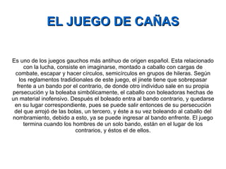 EL JUEGO DE CAÑAS Es uno de los juegos gauchos más antihuo de origen español. Esta relacionado con la lucha, consiste en imaginarse, montado a caballo con cargas de combate, escapar y hacer círculos, semicírculos en grupos de hileras. Según los reglamentos tradidionales de este juego, el jinete tiene que sobrepasar frente a un bando por el contrario, de donde otro individuo sale en su propia persecución y la boleaba simbólicamente, el caballo con boleadoras hechas de un material inofensivo. Después el boleado entra al bando contrario, y quedarse en su lugar correspondiente, pues se puede salir entonces de su persecución del que arrojó de las bolas, un tercero, y éste a su vez boleando al caballo del nombramiento, debido a esto, ya se puede ingresar al bando enfrente. El juego termina cuando los hombres de un solo bando, están en el lugar de los contrarios, y éstos el de ellos. 