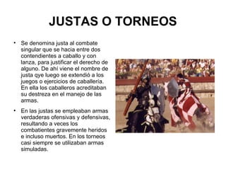 JUSTAS O TORNEOS Se denomina justa al combate singular que se hacia entre dos contendientes a caballo y con lanza, para justificar el derecho de alguno. De ahí viene el nombre de justa qye luego se extendió a los juegos o ejercicios de caballería. En ella los caballeros acreditaban su destreza en el manejo de las armas. En las  justas  se empleaban armas verdaderas ofensivas y defensivas, resultando a veces los combatientes gravemente heridos e incluso muertos. En los t orneos  casi siempre se utilizaban armas simuladas. 