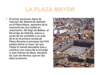 LA PLAZA MAYOR El primer escenario digno de mención del ‘Madrid de Alatriste’ es la Plaza Mayor, epicentro de la economía de una ciudad en crecimiento. Allí Iñigo de Balboa, el fiel amigo de Alatriste, estuvo a punto de ser sometido a un auto de fe en la primera novela de Pérez-Reverte.A principios del XVII estaba hecha un asco, así que Felipe III mandó demolerlo todo y construir una nueva.Se la encargó a Juan Gómez de Mora, discípulo de Juan de Herrera, que en dos años la terminó. 