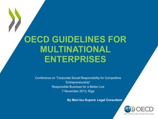 OECD GUIDELINES FOR
MULTINATIONAL
ENTERPRISES
Conference on “Corporate Social Responsibility for Competitive
Entrepreneurship”
Responsible Business for a Better Live
7 November 2013, Riga
By Mari-lou Dupont, Legal Consultant

 