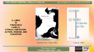 1°CM LITERACY MEETING - FIESOLE 15-16 NOV 2014 LIBRO CONSIGLIATO DA MARINELLA DE SIMONE
IL LIBRO
DI
FRANCISCO
VARELA:
ETHICAL KNOW-HOW.
ACTION, WISDOM, AND
COGNITION
Stanford Univ. Press,1999 Laterza, 1992
Francisco Varela
“ ETHICAL KNOW-HOW” – 1999
 