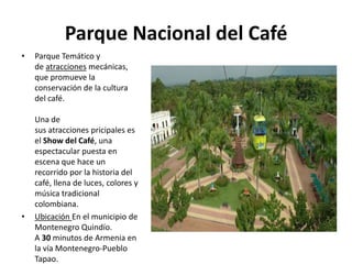 Parque Nacional del Café
•   Parque Temático y
    de atracciones mecánicas,
    que promueve la
    conservación de la cultura
    del café.

    Una de
    sus atracciones pricipales es
    el Show del Café, una
    espectacular puesta en
    escena que hace un
    recorrido por la historia del
    café, llena de luces, colores y
    música tradicional
    colombiana.
•   Ubicación En el municipio de
    Montenegro Quindío.
    A 30 minutos de Armenia en
    la vía Montenegro-Pueblo
    Tapao.
 