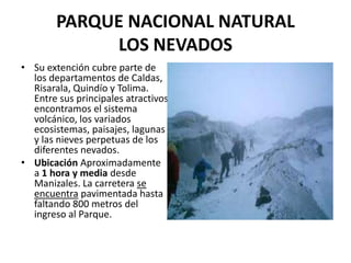 PARQUE NACIONAL NATURAL
             LOS NEVADOS
• Su extención cubre parte de
  los departamentos de Caldas,
  Risarala, Quindío y Tolima.
  Entre sus principales atractivos
  encontramos el sistema
  volcánico, los variados
  ecosistemas, paisajes, lagunas
  y las nieves perpetuas de los
  diferentes nevados.
• Ubicación Aproximadamente
  a 1 hora y media desde
  Manizales. La carretera se
  encuentra pavimentada hasta
  faltando 800 metros del
  ingreso al Parque.
 